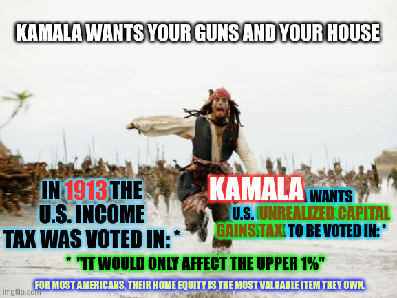 IRS has ALL those new armed agents. WHY? | KAMALA WANTS YOUR GUNS AND YOUR HOUSE; KAMALA WANTS U.S. UNREALIZED CAPITAL 
GAINS TAX TO BE VOTED IN: *; IN 1913 THE U.S. INCOME TAX WAS VOTED IN: *; KAMALA; 1913; UNREALIZED CAPITAL; GAINS TAX; *  "IT WOULD ONLY AFFECT THE UPPER 1%"; FOR MOST AMERICANS, THEIR HOME EQUITY IS THE MOST VALUABLE ITEM THEY OWN. | image tagged in memes,jack sparrow being chased | made w/ Imgflip meme maker