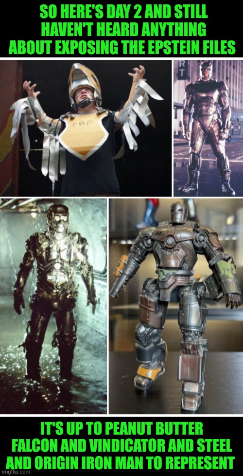 Funny | SO HERE'S DAY 2 AND STILL HAVEN'T HEARD ANYTHING ABOUT EXPOSING THE EPSTEIN FILES; IT'S UP TO PEANUT BUTTER FALCON AND VINDICATOR AND STEEL AND ORIGIN IRON MAN TO REPRESENT | image tagged in funny,steel,shaq,iron man,epstein,x files | made w/ Imgflip meme maker