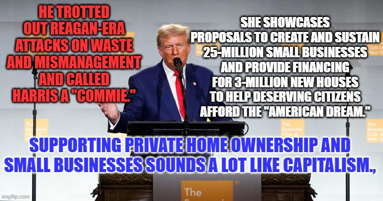 She has Economic Proposals for our Bright Future. He just sounds old and tired. | SHE SHOWCASES PROPOSALS TO CREATE AND SUSTAIN 25-MILLION SMALL BUSINESSES AND PROVIDE FINANCING FOR 3-MILLION NEW HOUSES TO HELP DESERVING CITIZENS AFFORD THE "AMERICAN DREAM."; HE TROTTED OUT REAGAN-ERA ATTACKS ON WASTE AND MISMANAGEMENT AND CALLED HARRIS A "COMMIE."; SUPPORTING PRIVATE HOME OWNERSHIP AND SMALL BUSINESSES SOUNDS A LOT LIKE CAPITALISM., | image tagged in politics | made w/ Imgflip meme maker