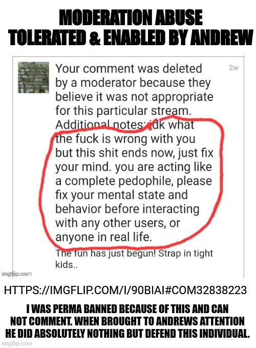 Moderation abuse enabled by Andrew | I WAS PERMA BANNED BECAUSE OF THIS AND CAN NOT COMMENT. WHEN BROUGHT TO ANDREWS ATTENTION HE DID ABSOLUTELY NOTHING BUT DEFEND THIS INDIVIDUAL. HTTPS://IMGFLIP.COM/I/90BIAI#COM32838223 | image tagged in moderation abuse | made w/ Imgflip meme maker