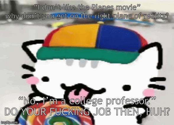 foxy is definitely mentally ill like bob hickman | “I don’t like the Planes movie”
why don’t you get on the right plane of reality? “No, I’m a college professor.”
DO YOUR FUCKING JOB THEN, HUH? | image tagged in cat licking lollipop | made w/ Imgflip meme maker