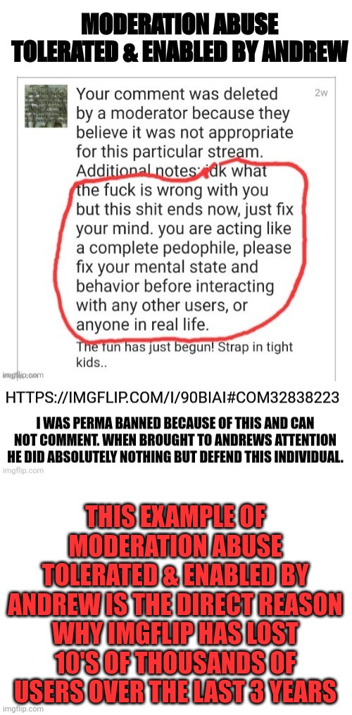 Moderation Abuse Tolerated & Enabled By Andrew | THIS EXAMPLE OF MODERATION ABUSE TOLERATED & ENABLED BY ANDREW IS THE DIRECT REASON WHY IMGFLIP HAS LOST 10'S OF THOUSANDS OF USERS OVER THE LAST 3 YEARS | image tagged in moderation abuse | made w/ Imgflip meme maker