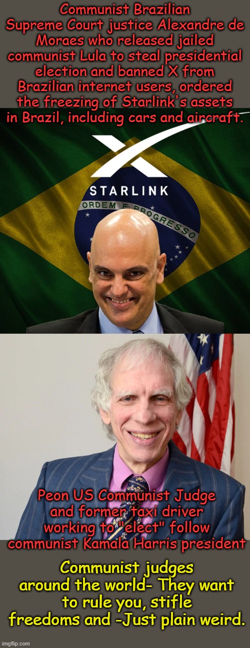 There is just something off about communists... | Communist Brazilian Supreme Court justice Alexandre de Moraes who released jailed communist Lula to steal presidential election and banned X from Brazilian internet users, ordered the freezing of Starlink's assets in Brazil, including cars and aircraft. Peon US Communist Judge and former taxi driver working to "elect" follow communist Kamala Harris president; Communist judges around the world- They want to rule you, stifle freedoms and -Just plain weird. | image tagged in judge arthur engoron | made w/ Imgflip meme maker