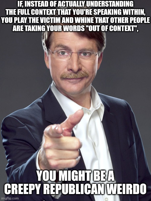 Creepy Republican weirdos don't understand the context they're living in. | IF, INSTEAD OF ACTUALLY UNDERSTANDING
THE FULL CONTEXT THAT YOU'RE SPEAKING WITHIN,
YOU PLAY THE VICTIM AND WHINE THAT OTHER PEOPLE
ARE TAKING YOUR WORDS "OUT OF CONTEXT", YOU MIGHT BE A
CREEPY REPUBLICAN WEIRDO | image tagged in jeff foxworthy,creepy,weird,republican,out of context,depends on the context | made w/ Imgflip meme maker