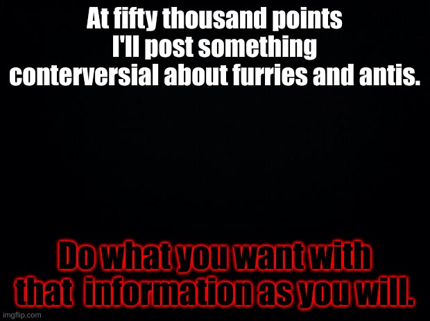 Black background | At fifty thousand points I'll post something conterversial about furries and antis. Do what you want with that  information as you will. | image tagged in black background | made w/ Imgflip meme maker