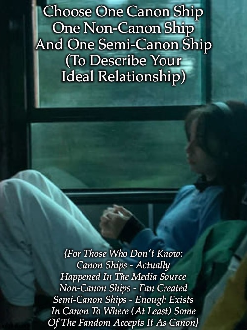 Use Any Fandom or Fandoms You Want | Choose One Canon Ship
One Non-Canon Ship
And One Semi-Canon Ship
(To Describe Your
Ideal Relationship); {For Those Who Don't Know:
Canon Ships - Actually
Happened In The Media Source
Non-Canon Ships - Fan Created
Semi-Canon Ships - Enough Exists
In Canon To Where (At Least) Some
Of The Fandom Accepts It As Canon} | made w/ Imgflip meme maker