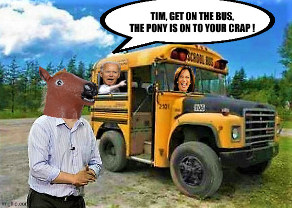 That Bus Should Be White | TIM, GET ON THE BUS, THE PONY IS ON TO YOUR CRAP ! | image tagged in political meme,politics,funny memes,kamala harris,joe biden,tim walz | made w/ Imgflip meme maker