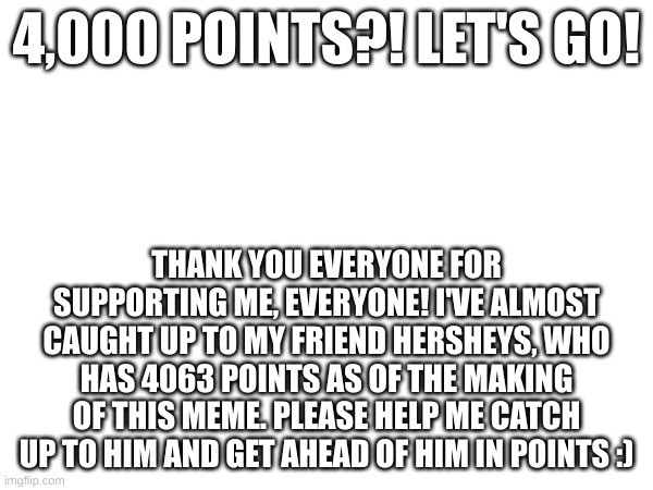 4,000 POINTS?! LET'S GO! THANK YOU EVERYONE FOR SUPPORTING ME, EVERYONE! I'VE ALMOST CAUGHT UP TO MY FRIEND HERSHEYS, WHO HAS 4063 POINTS AS OF THE MAKING OF THIS MEME. PLEASE HELP ME CATCH UP TO HIM AND GET AHEAD OF HIM IN POINTS :) | image tagged in yay,imgflip points | made w/ Imgflip meme maker