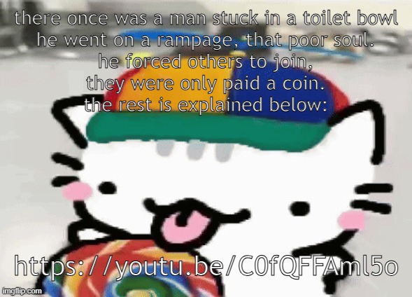 i made a limerick about humanity's worst creation | there once was a man stuck in a toilet bowl
he went on a rampage, that poor soul.
he forced others to join,
they were only paid a coin.
the rest is explained below:; https://youtu.be/C0fQFFAml5o | image tagged in cat licking lollipop | made w/ Imgflip meme maker