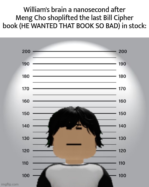 William (MC's cousin) went to F&G with MC and saw that all Bill Cipher books were sold out (last one was shoplifted by Meng Cho) | William's brain a nanosecond after Meng Cho shoplifted the last Bill Cipher book (HE WANTED THAT BOOK SO BAD) in stock: | image tagged in mugshot,meng cho,bill cipher,gravity falls,out of stock | made w/ Imgflip meme maker