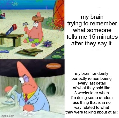 Patrick smart dumb reversed | my brain trying to remember what someone tells me 15 minutes after they say it; my brain randomly perfectly remembering every last detail of what they said like 3 weeks later when I'm doing some random ass thing that is in no way related to what they were talking about at all: | image tagged in patrick smart dumb reversed | made w/ Imgflip meme maker