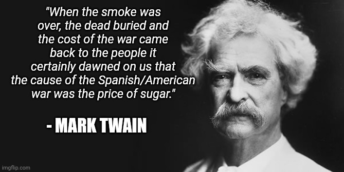 Follow the money | "When the smoke was over, the dead buried and the cost of the war came back to the people it certainly dawned on us that the cause of the Spanish/American war was the price of sugar."; - MARK TWAIN | image tagged in mark twain | made w/ Imgflip meme maker