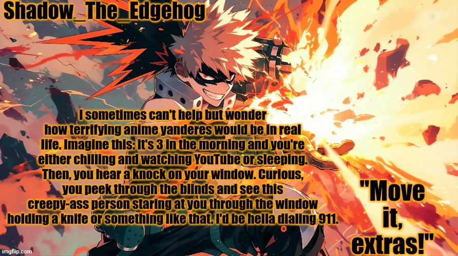 e | I sometimes can't help but wonder how terrifying anime yanderes would be in real life. Imagine this: it's 3 in the morning and you're either chilling and watching YouTube or sleeping. Then, you hear a knock on your window. Curious, you peek through the blinds and see this creepy-ass person staring at you through the window holding a knife or something like that. I'd be hella dialing 911. | image tagged in shadow's bakugou template,not reading allat | made w/ Imgflip meme maker