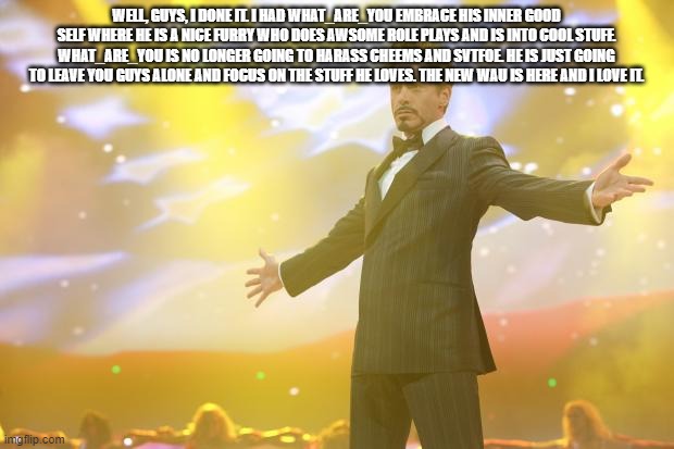 Tony Stark success | WELL, GUYS, I DONE IT. I HAD WHAT_ARE_YOU EMBRACE HIS INNER GOOD SELF WHERE HE IS A NICE FURRY WHO DOES AWSOME ROLE PLAYS AND IS INTO COOL STUFF. WHAT_ARE_YOU IS NO LONGER GOING TO HARASS CHEEMS AND SVTFOE. HE IS JUST GOING TO LEAVE YOU GUYS ALONE AND FOCUS ON THE STUFF HE LOVES. THE NEW WAU IS HERE AND I LOVE IT. | image tagged in tony stark success | made w/ Imgflip meme maker