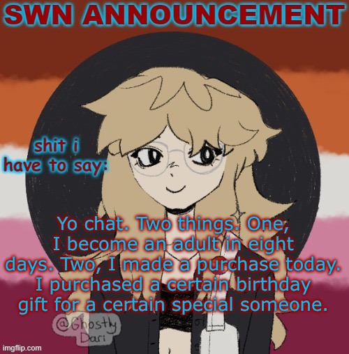 Her birthday isn’t for another five months but DAMMIT THE RING WAS ON SALE. Also I bought a ring :3 | Yo chat. Two things. One, I become an adult in eight days. Two, I made a purchase today. I purchased a certain birthday gift for a certain special someone. | image tagged in swn announcement version 3 | made w/ Imgflip meme maker