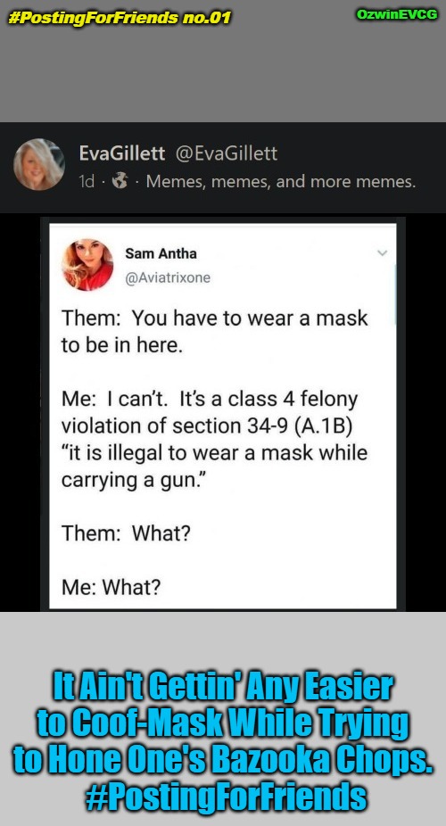 #PostingForFriends no.01 | OzwinEVCG; #PostingForFriends no.01; It Ain't Gettin' Any Easier 

to Coof-Mask While Trying 

to Hone One's Bazooka Chops. 

#PostingForFriends | image tagged in political humor,covid,guns,masks,laws,clown world | made w/ Imgflip meme maker