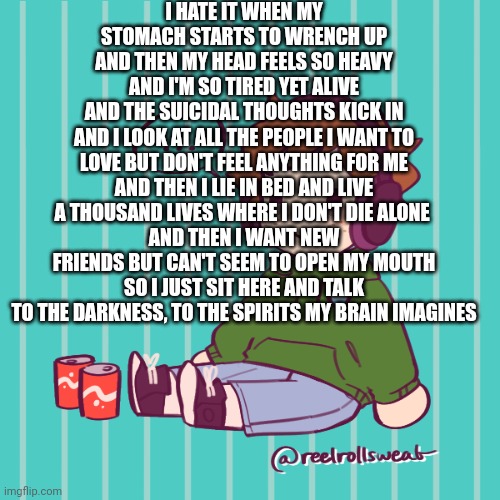 Yesbecauseyes's temp | I HATE IT WHEN MY STOMACH STARTS TO WRENCH UP
AND THEN MY HEAD FEELS SO HEAVY
AND I'M SO TIRED YET ALIVE
AND THE SUICIDAL THOUGHTS KICK IN
AND I LOOK AT ALL THE PEOPLE I WANT TO LOVE BUT DON'T FEEL ANYTHING FOR ME
AND THEN I LIE IN BED AND LIVE A THOUSAND LIVES WHERE I DON'T DIE ALONE 
AND THEN I WANT NEW FRIENDS BUT CAN'T SEEM TO OPEN MY MOUTH
SO I JUST SIT HERE AND TALK TO THE DARKNESS, TO THE SPIRITS MY BRAIN IMAGINES | image tagged in yesbecauseyes's temp | made w/ Imgflip meme maker