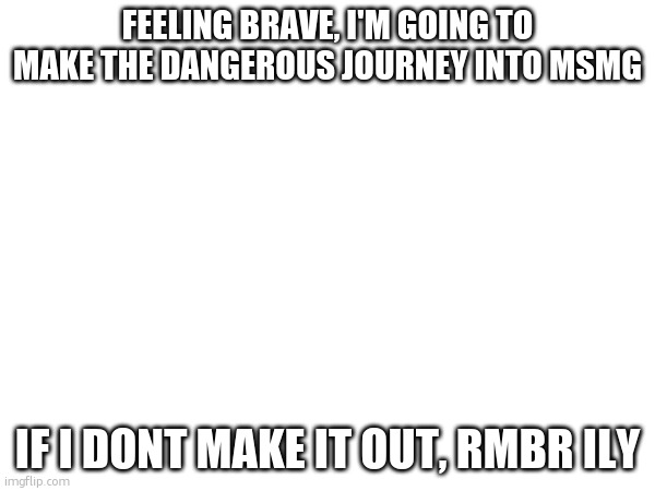 im also feeling overly dramatic | FEELING BRAVE, I'M GOING TO MAKE THE DANGEROUS JOURNEY INTO MSMG; IF I DONT MAKE IT OUT, RMBR ILY | made w/ Imgflip meme maker