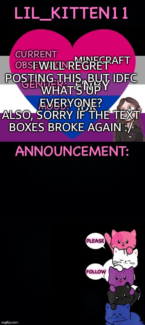 i usually keep out of this hell but im bored | MINECRAFT; I WILL REGRET POSTING THIS, BUT IDFC
WHAT'S UP EVERYONE?
ALSO, SORRY IF THE TEXT BOXES BROKE AGAIN :/; ENBY; IDK | image tagged in lil_kitten11's announcement temp | made w/ Imgflip meme maker