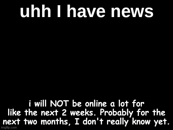 so yeah. | uhh I have news; i will NOT be online a lot for like the next 2 weeks. Probably for the next two months, I don't really know yet. | made w/ Imgflip meme maker