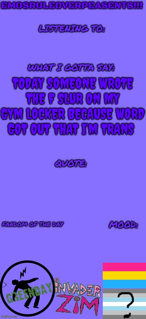 EmosRuleOverPeasents announcement template (2) | TODAY SOMEONE WROTE THE F SLUR ON MY GYM LOCKER BECAUSE WORD GOT OUT THAT I’M TRANS | image tagged in emosruleoverpeasents announcement template 2 | made w/ Imgflip meme maker