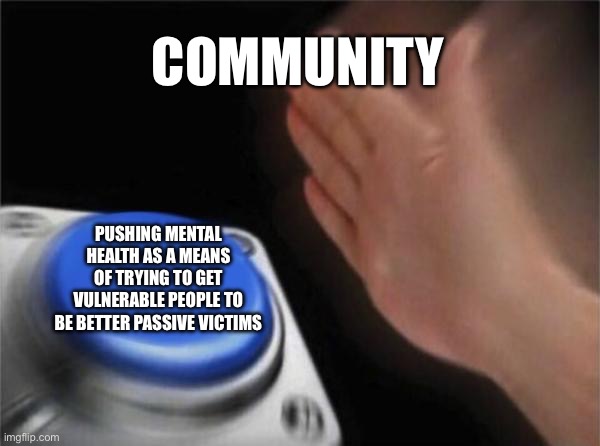 Blank Nut Button | COMMUNITY; PUSHING MENTAL HEALTH AS A MEANS OF TRYING TO GET VULNERABLE PEOPLE TO BE BETTER PASSIVE VICTIMS | image tagged in memes,blank nut button | made w/ Imgflip meme maker