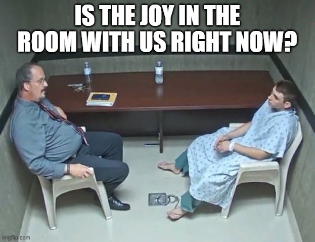 Are they in the room with us right now? | IS THE JOY IN THE ROOM WITH US RIGHT NOW? | image tagged in are they in the room with us right now | made w/ Imgflip meme maker