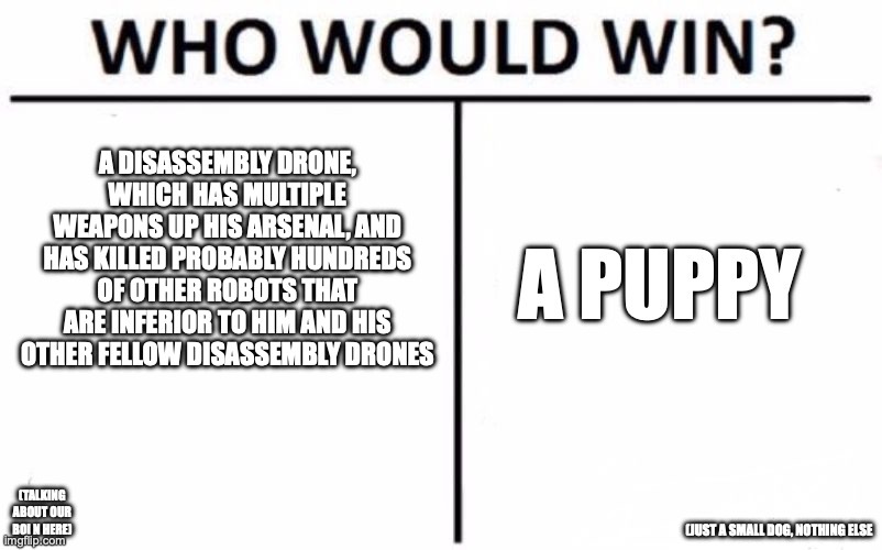 Who Would Win? Meme | A DISASSEMBLY DRONE, WHICH HAS MULTIPLE WEAPONS UP HIS ARSENAL, AND HAS KILLED PROBABLY HUNDREDS OF OTHER ROBOTS THAT ARE INFERIOR TO HIM AND HIS OTHER FELLOW DISASSEMBLY DRONES; A PUPPY; (TALKING ABOUT OUR BOI N HERE); (JUST A SMALL DOG, NOTHING ELSE | image tagged in memes,who would win | made w/ Imgflip meme maker