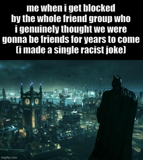 is he stuoped | me when i get blocked by the whole friend group who i genuinely thought we were gonna be friends for years to come
(i made a single racist joke) | image tagged in batman,gotham,racist,depressed | made w/ Imgflip meme maker