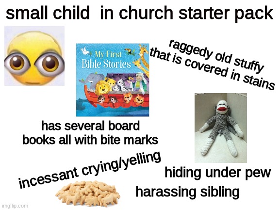 Blank White Template | small child  in church starter pack; raggedy old stuffy that is covered in stains; has several board books all with bite marks; incessant crying/yelling; hiding under pew; harassing sibling | image tagged in blank white template | made w/ Imgflip meme maker