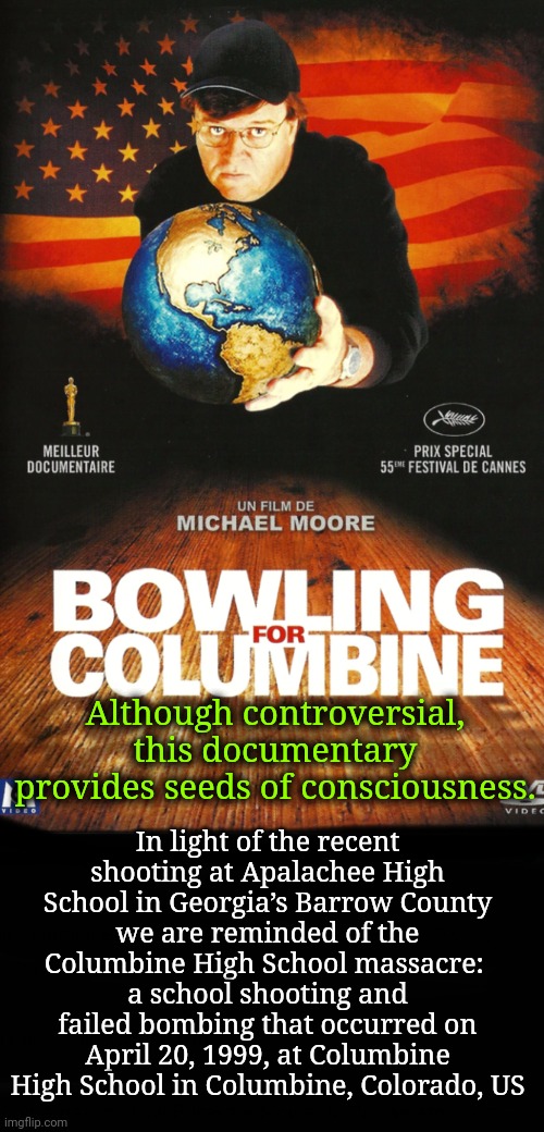 Seeds For Consciousness | In light of the recent shooting at Apalachee High School in Georgia’s Barrow County
we are reminded of the
Columbine High School massacre: 
a school shooting and failed bombing that occurred on April 20, 1999, at Columbine High School in Columbine, Colorado, US; Although controversial, this documentary provides seeds of consciousness. | image tagged in gun control,dnc,msnbc | made w/ Imgflip meme maker