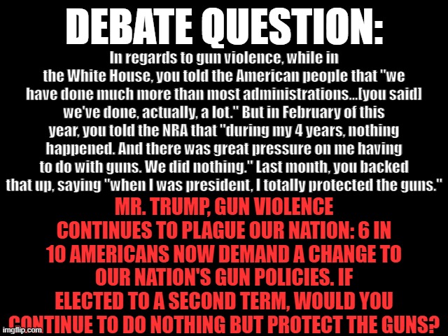 DEBATE QUESTION: Gun Violence | DEBATE QUESTION:; In regards to gun violence, while in the White House, you told the American people that "we have done much more than most administrations...[you said] we've done, actually, a lot." But in February of this year, you told the NRA that "during my 4 years, nothing happened. And there was great pressure on me having to do with guns. We did nothing." Last month, you backed that up, saying "when I was president, I totally protected the guns."; MR. TRUMP, GUN VIOLENCE CONTINUES TO PLAGUE OUR NATION: 6 IN 10 AMERICANS NOW DEMAND A CHANGE TO OUR NATION'S GUN POLICIES. IF ELECTED TO A SECOND TERM, WOULD YOU CONTINUE TO DO NOTHING BUT PROTECT THE GUNS? | image tagged in gun violence,trump is a murderer,nra equals not real americans,2024 presidential debate,debate question | made w/ Imgflip meme maker