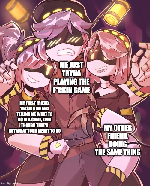 N And Gals | ME JUST TRYNA PLAYING THE F*CKIN GAME; MY FIRST FRIEND, TEASING ME AND TELLING ME WHAT TO DO IN A GAME, EVEN THOUGH THAT'S NOT WHAT YOUR MEANT TO DO; MY OTHER FRIEND, DOING THE SAME THING | image tagged in n and gals | made w/ Imgflip meme maker