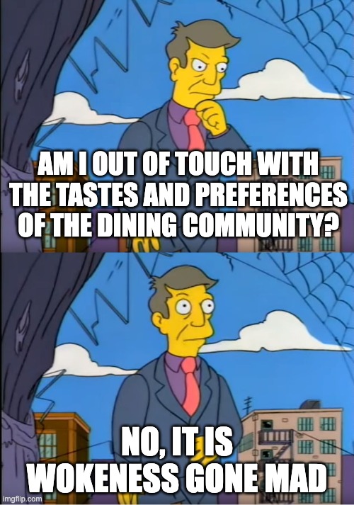 Skinner Out Of Touch | AM I OUT OF TOUCH WITH THE TASTES AND PREFERENCES OF THE DINING COMMUNITY? NO, IT IS WOKENESS GONE MAD | image tagged in skinner out of touch | made w/ Imgflip meme maker