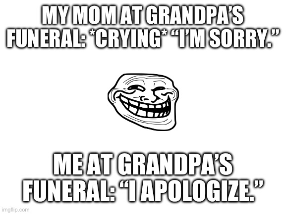 Wat is goin on in the hood | MY MOM AT GRANDPA’S FUNERAL: *CRYING* “I’M SORRY.”; ME AT GRANDPA’S FUNERAL: “I APOLOGIZE.” | image tagged in blank white template,memes,dark humor | made w/ Imgflip meme maker