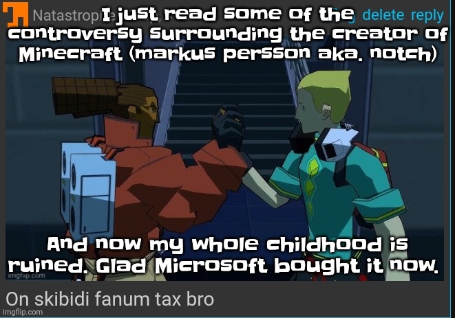 He's been WILDING lately. | I just read some of the controversy surrounding the creator of Minecraft (markus persson aka. notch); And now my whole childhood is ruined. Glad Microsoft bought it now. | image tagged in on skibidi fanum tax bro | made w/ Imgflip meme maker