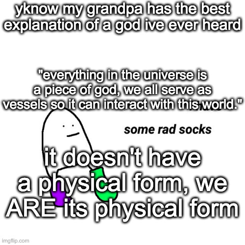 quote is paraphrased a bit, this was yesterday | yknow my grandpa has the best explanation of a god ive ever heard; "everything in the universe is a piece of god, we all serve as vessels so it can interact with this world."; it doesn't have a physical form, we ARE its physical form | image tagged in rad socks but your life isnt falling apart | made w/ Imgflip meme maker