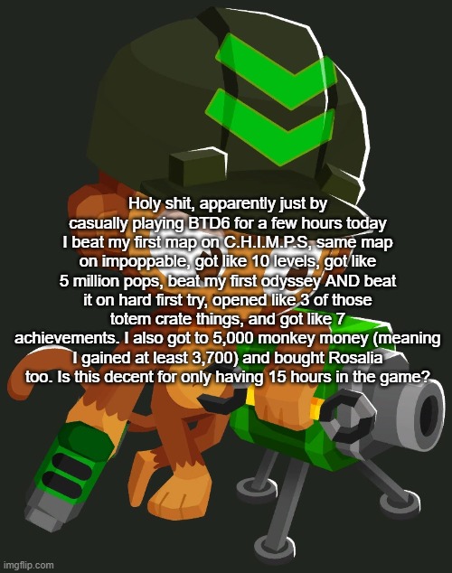 BTDB2/BTD6 Engineer Monkey | Holy shit, apparently just by casually playing BTD6 for a few hours today I beat my first map on C.H.I.M.P.S, same map on impoppable, got like 10 levels, got like 5 million pops, beat my first odyssey AND beat it on hard first try, opened like 3 of those totem crate things, and got like 7 achievements. I also got to 5,000 monkey money (meaning I gained at least 3,700) and bought Rosalia too. Is this decent for only having 15 hours in the game? | image tagged in btdb2/btd6 engineer monkey | made w/ Imgflip meme maker