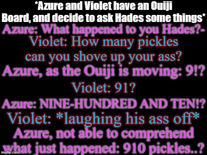 Why am I like this? | *Azure and Violet have an Ouiji Board, and decide to ask Hades some things*; Azure: What happened to you Hades?-; Violet: How many pickles can you shove up your ass? Azure, as the Ouiji is moving: 9!? Violet: 91? Azure: NINE-HUNDRED AND TEN!? Violet: *laughing his ass off*; Azure, not able to comprehend what just happened: 910 pickles..? | made w/ Imgflip meme maker