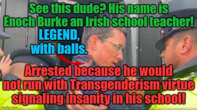 Enoch Burke, arrested by the Irish Morality Police, the Insanity continues. | See this dude? His name is Enoch Burke an Irish school teacher! LEGEND, with balls. Yarra Man; Arrested because he would not run with Transgenderism virtue signaling insanity in his school! | image tagged in self gratification by proxy,progressive insanity,virtue signaling,woke,freaks | made w/ Imgflip meme maker