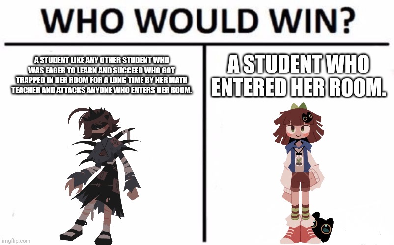 My Fundamental Paper Education Meme I posted. | A STUDENT LIKE ANY OTHER STUDENT WHO WAS EAGER TO LEARN AND SUCCEED WHO GOT TRAPPED IN HER ROOM FOR A LONG TIME BY HER MATH TEACHER AND ATTACKS ANYONE WHO ENTERS HER ROOM. A STUDENT WHO ENTERED HER ROOM. | image tagged in memes,who would win | made w/ Imgflip meme maker