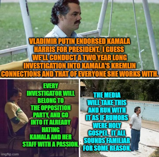 Wouldn't that be a hoot if both sides were truly treated as equals? | VLADIMIR PUTIN ENDORSED KAMALA HARRIS FOR PRESIDENT.  I GUESS  WE'LL CONDUCT A TWO YEAR LONG INVESTIGATION INTO KAMALA'S KREMLIN CONNECTIONS AND THAT OF EVERYONE SHE WORKS WITH. EVERY INVESTIGATOR WILL BELONG TO THE OPPOSITION PARTY, AND GO INTO IT ALREADY HATING KAMALA AND HER STAFF WITH A PASSION. THE MEDIA WILL TAKE THIS AND RUN WITH IT AS IF RUMORS WERE HOLY GOSPEL.  IT ALL SOUNDS FAMILIAR FOR SOME REASON. | image tagged in sad pablo escobar | made w/ Imgflip meme maker