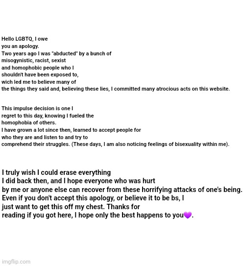 An apology | Hello LGBTQ, I owe you an apology.
Two years ago I was "abducted" by a bunch of misogynistic, racist, sexist and homophobic people who I shouldn't have been exposed to, wich led me to believe many of the things they said and, believing these lies, I committed many atrocious acts on this website. This impulse decision is one I regret to this day, knowing I fueled the homophobia of others. 
I have grown a lot since then, learned to accept people for who they are and listen to and try to comprehend their struggles. (These days, I am also noticing feelings of bisexuality within me). I truly wish I could erase everything I did back then, and I hope everyone who was hurt by me or anyone else can recover from these horrifying attacks of one's being.

Even if you don't accept this apology, or believe it to be bs, I just want to get this off my chest. Thanks for reading if you got here, I hope only the best happens to you💜. | image tagged in blank white template | made w/ Imgflip meme maker