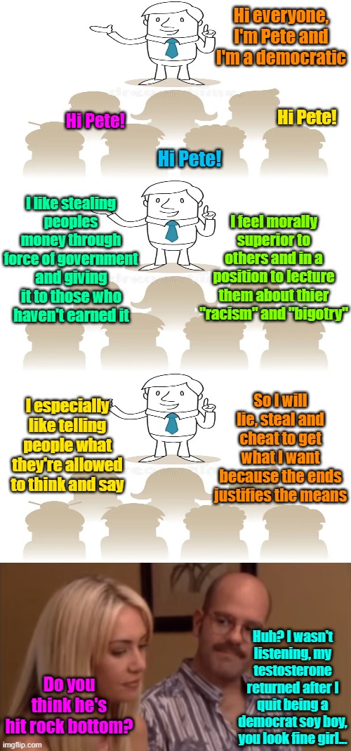 Democratics Anonymous | Hi everyone, I'm Pete and I'm a democratic; Hi Pete! Hi Pete! Hi Pete! I like stealing peoples money through force of government; I feel morally superior to others and in a position to lecture them about thier "racism" and "bigotry"; and giving it to those who haven't earned it; So I will lie, steal and cheat to get what I want because the ends justifies the means; I especially like telling people what they're allowed to think and say; Huh? I wasn't listening, my testosterone returned after I quit being a democrat soy boy, you look fine girl... Do you think he's hit rock bottom? | image tagged in trump,maga,kamala harris,tim walz,election 2024 | made w/ Imgflip meme maker