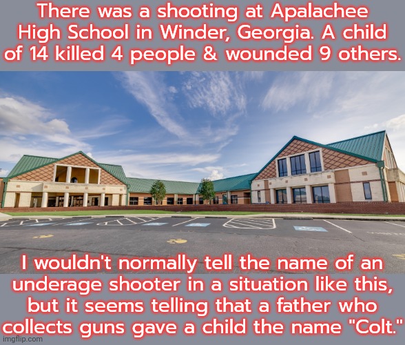 Colt is the name of a company that manufacturers guns. | There was a shooting at Apalachee High School in Winder, Georgia. A child of 14 killed 4 people & wounded 9 others. I wouldn't normally tell the name of an
underage shooter in a situation like this,
but it seems telling that a father who
collects guns gave a child the name "Colt." | image tagged in apalachee high school,mass shooting,gun violence,second amendment | made w/ Imgflip meme maker