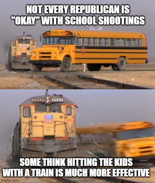 A train hitting a school bus | NOT EVERY REPUBLICAN IS "OKAY" WITH SCHOOL SHOOTINGS; SOME THINK HITTING THE KIDS WITH A TRAIN IS MUCH MORE EFFECTIVE | image tagged in a train hitting a school bus | made w/ Imgflip meme maker