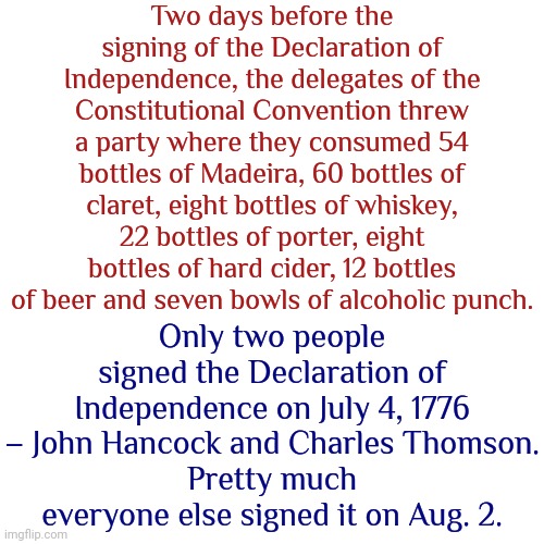 Pretty Much Everyone Else Signed It On August. 2 ... After They Sobered Up Apparently.  lol | Two days before the signing of the Declaration of Independence, the delegates of the Constitutional Convention threw a party where they consumed 54 bottles of Madeira, 60 bottles of claret, eight bottles of whiskey, 22 bottles of porter, eight bottles of hard cider, 12 bottles of beer and seven bowls of alcoholic punch. Only two people signed the Declaration of Independence on July 4, 1776 – John Hancock and Charles Thomson.
Pretty much everyone else signed it on Aug. 2. | image tagged in founding fathers,go home you're drunk,declaration of independence,party boys,memes,historical meme | made w/ Imgflip meme maker