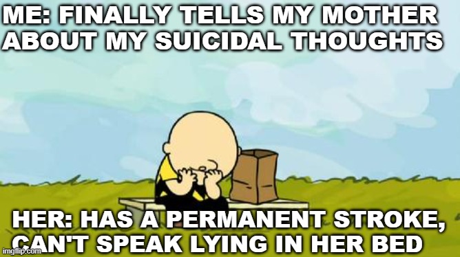 Depressed Charlie Brown | ME: FINALLY TELLS MY MOTHER ABOUT MY SUICIDAL THOUGHTS; HER: HAS A PERMANENT STROKE, CAN'T SPEAK LYING IN HER BED | image tagged in depressed charlie brown,depression | made w/ Imgflip meme maker