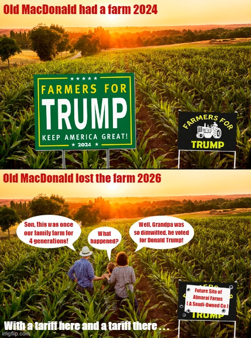 Voting for Trump has consequences! | Old MacDonald had a farm 2024; Old MacDonald lost the farm 2026; Well, Grandpa was
so dimwitted, he voted
for Donald Trump! What
happened? Son, this was once
our family farm for
4 generations! Future Site of
Almarai Farms
( A Saudi-Owned Co ); With a tariff here and a tariff there . . . | image tagged in donald trump,farmers,tariffs,foreclosure,consequences,election 2024 | made w/ Imgflip meme maker