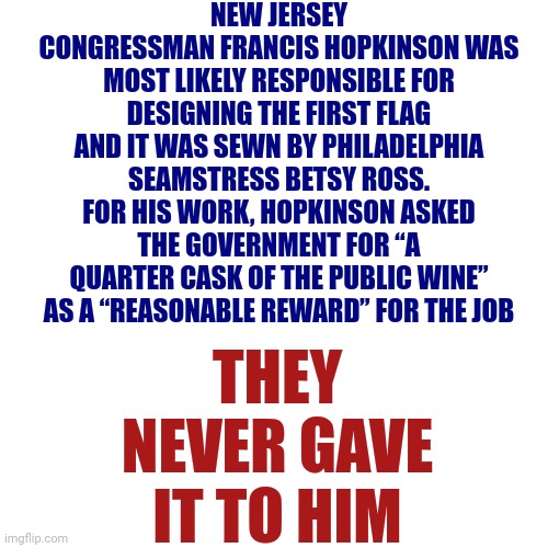 Historical Info | NEW JERSEY CONGRESSMAN FRANCIS HOPKINSON WAS MOST LIKELY RESPONSIBLE FOR DESIGNING THE FIRST FLAG AND IT WAS SEWN BY PHILADELPHIA SEAMSTRESS BETSY ROSS. FOR HIS WORK, HOPKINSON ASKED THE GOVERNMENT FOR “A QUARTER CASK OF THE PUBLIC WINE” AS A “REASONABLE REWARD” FOR THE JOB; THEY NEVER GAVE IT TO HIM | image tagged in historical meme,history,history memes,back in the day,memes,american flag | made w/ Imgflip meme maker